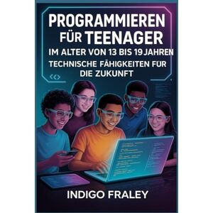 Fraley, Indigo Programmieren für Teenager im Alter von 13 bis 19 Jahren: Technische Fähigkeiten für die Zukunft Fraley, Indigo Programmieren für Teenager im Alter von 13 bis 19 Jahren: Technische Fähigkeiten für die Zukunft