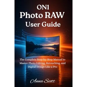 Scott ON1 Photo RAW User Guide: The Complete Step-by-Step Manual to Master Photo Editing, Retouching, and Digital Design Like a Pro Scott ON1 Photo RAW User Guide: The Complete Step-by-Step Manual to Master Photo Editing, Retouching, and Digital Design Like a Pro