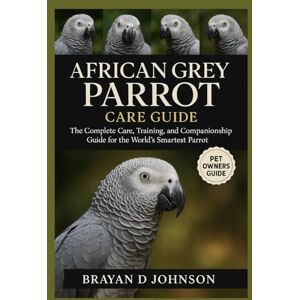 D JOHNSON, BRAYAN AFRICAN GREY PARROT CARE GUIDE: The Complete Care, Training, and Companionship Guide for the World’s Smartest Parrot D JOHNSON, BRAYAN AFRICAN GREY PARROT CARE GUIDE: The Complete Care, Training, and Companionship Guide for the World’s Smartest Parrot