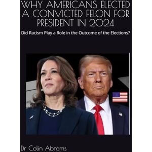 Abrams, Dr Colin Winston WHY AMERICANS ELECTED A CONVICTED FELON FOR PRESIDENT IN 2024: Did Racism Play a Role in the Outcome of the Elections? Abrams, Dr Colin Winston WHY AMERICANS ELECTED A CONVICTED FELON FOR PRESIDENT IN 2024: Did Racism Play a Role in the Outcome of the Elections?