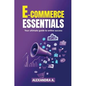 A., Alexandra E-Commerce Essentials Your Ultimate Guide To Online Success A., Alexandra E-Commerce Essentials Your Ultimate Guide To Online Success