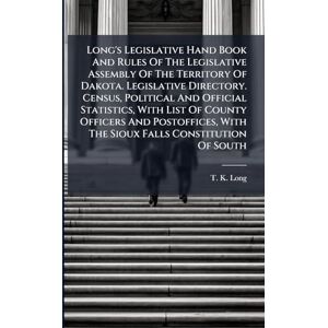 Long, T K Long's Legislative Hand Book And Rules Of The Legislative Assembly Of The Territory Of Dakota. Legislative Directory. Census, Political And Official ... With The Sioux Falls Constitution Of South Long, T K Long's Legislative Hand Book And Rules Of The Legislative Assembly Of The Territory Of Dakota. Legislative Directory. Census, Political And Official ... With The Sioux Falls Constitution Of South