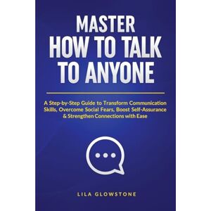 Glowstone, Lila Master How To Talk To Anyone: A Step-by-Step Guide to Transform Communication Skills, Overcome Social Fears, Boost Self-Assurance & Strengthen Connections With Ease Glowstone, Lila Master How To Talk To Anyone: A Step-by-Step Guide to Transform Communication Skills, Overcome Social Fears, Boost Self-Assurance & Strengthen Connections With Ease
