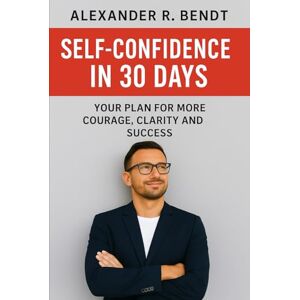 Bendt, Alexander R. Self-Confidence in 30 Days: Your Plan for More Courage, Clarity, and Success Bendt, Alexander R. Self-Confidence in 30 Days: Your Plan for More Courage, Clarity, and Success