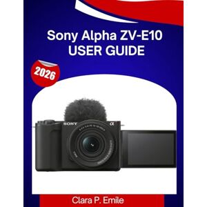 Emile, Clara P. Sony Alpha ZV-E10 User Guide: A Step-by-Step Manual with Expert Tips for Beginners and Content Creators Emile, Clara P. Sony Alpha ZV-E10 User Guide: A Step-by-Step Manual with Expert Tips for Beginners and Content Creators
