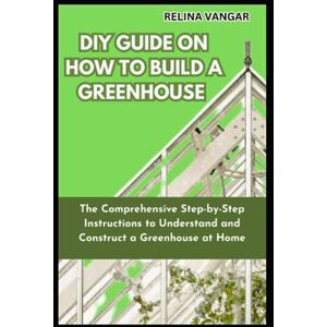 VANGAR, RELINA DIY GUIDE ON HOW TO BUILD A GREENHOUSE: The Comprehensive Step-by-Step Instructions to Understand and Construct a Greenhouse at Home VANGAR, RELINA DIY GUIDE ON HOW TO BUILD A GREENHOUSE: The Comprehensive Step-by-Step Instructions to Understand and Construct a Greenhouse at Home