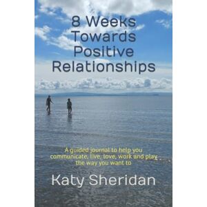 Sheridan, Katy 8 Weeks Towards Positive Relationships: A guided journal to help you communicate, live, love, work and play the way you want to Sheridan, Katy 8 Weeks Towards Positive Relationships: A guided journal to help you communicate, live, love, work and play the way you want to