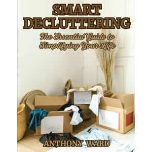 Ward, Anthony Smart Decluttering: The Essential Guide to Simplifying Your Life Ward, Anthony Smart Decluttering: The Essential Guide to Simplifying Your Life