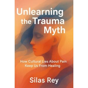 Rey, Silas Unlearning The Trauma Myth: How Cultural Lies About Pain Keep Us From Healing Rey, Silas Unlearning The Trauma Myth: How Cultural Lies About Pain Keep Us From Healing