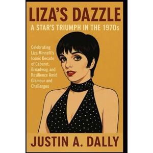 Dalley, Mr Justin A Liza's Dazzle: A Star's Triumph in the 1970s: Celebrating Liza Minnelli's Iconic Decade of Cabaret, Broadway, and Resilience Amid Glamour and Challenges Dalley, Mr Justin A Liza's Dazzle: A Star's Triumph in the 1970s: Celebrating Liza Minnelli's Iconic Decade of Cabaret, Broadway, and Resilience Amid Glamour and Challenges