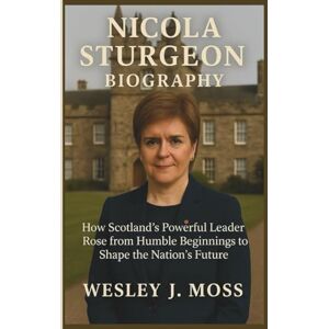 J. Moss, Wesley NICOLA STURGEON BIOGRAPHY: How Scotland’s Powerful Leader Rose from Humble Beginnings to Shape the Nation’s Future J. Moss, Wesley NICOLA STURGEON BIOGRAPHY: How Scotland’s Powerful Leader Rose from Humble Beginnings to Shape the Nation’s Future