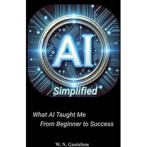 Gustafson, W N AI Simplified What AI Taught Me From Beginner to Success Gustafson, W N AI Simplified What AI Taught Me From Beginner to Success