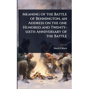 Beach, David N Meaning of the Battle of Bennington, an Address on the one Hundred and Twenty-sixth Anniversary of the Battle Beach, David N Meaning of the Battle of Bennington, an Address on the one Hundred and Twenty-sixth Anniversary of the Battle
