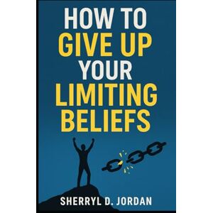 Jordan, Sherryl D. How To Give Up Your Limiting Beliefs: Reprogram Your Mind for Abundance, Purpose and Peace Jordan, Sherryl D. How To Give Up Your Limiting Beliefs: Reprogram Your Mind for Abundance, Purpose and Peace