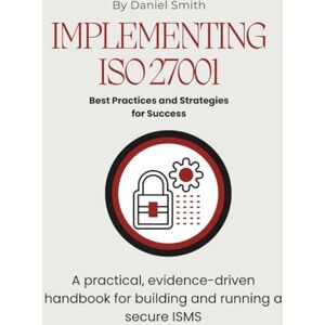 Smith, Daniel Implementing ISO 27001: Best Practices and Strategies for Success: A practical, evidence-driven handbook for building and running a secure ISMS (ISO 27001 BOOKS) Smith, Daniel Implementing ISO 27001: Best Practices and Strategies for Success: A practical, evidence-driven handbook for building and running a secure ISMS (ISO 27001 BOOKS)
