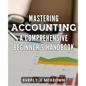 .E Mckeown, Everly Mastering Accounting: A Comprehensive Beginner's Handbook: Accounting Made Easy: The Ultimate Guide to Master the Art of Bookkeeping for Success. .E Mckeown, Everly Mastering Accounting: A Comprehensive Beginner's Handbook: Accounting Made Easy: The Ultimate Guide to Master the Art of Bookkeeping for Success.