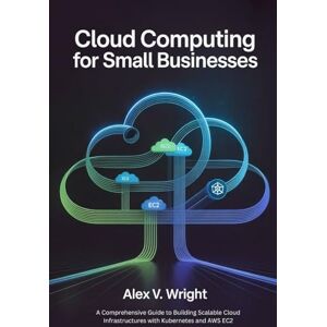 Wright, Alex V. Cloud Computing for Small Businesses: A Comprehensive Guide to Building Scalable Cloud Infrastructures with Kubernetes and AWS EC2 (Modern Programming and Tech Mastery Series) Wright, Alex V. Cloud Computing for Small Businesses: A Comprehensive Guide to Building Scalable Cloud Infrastructures with Kubernetes and AWS EC2 (Modern Programming and Tech Mastery Series)