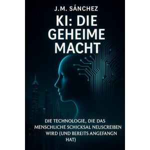 Sánchez, J. M. KI: Die Geheime Macht: „Ein Einblick in die unsichtbare Kraft, die unsere Welt und Ihr zukünftiges Leben bereits verändert.“ Sánchez, J. M. KI: Die Geheime Macht: „Ein Einblick in die unsichtbare Kraft, die unsere Welt und Ihr zukünftiges Leben bereits verändert.“