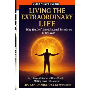 Oketa, Ijigban Daniel LIVING THE EXTRAORDINARY LIFE: Why You Don’t Need Anyone’s Permission to Be Great Oketa, Ijigban Daniel LIVING THE EXTRAORDINARY LIFE: Why You Don’t Need Anyone’s Permission to Be Great