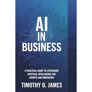 James, Mr Timothy O AI in Business: A Practical Guide to Leveraging Artificial Intelligence for Growth and Innovation James, Mr Timothy O AI in Business: A Practical Guide to Leveraging Artificial Intelligence for Growth and Innovation