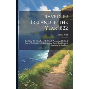 Reid, Thomas Travels in Ireland in the Year 1822: Exhibiting Brief Sketches of the Moral, Physical, and Political State of the Country: With Reflections On the Best Means of Improving Its Condition Reid, Thomas Travels in Ireland in the Year 1822: Exhibiting Brief Sketches of the Moral, Physical, and Political State of the Country: With Reflections On the Best Means of Improving Its Condition