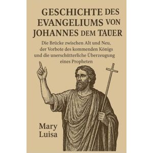 Luisa, Mary GESCHICHTE DES EVANGELIUMS VON JOHANNES DEM TÄUFER:: Die Brücke zwischen Alt und Neu, der Vorbote des kommenden Königs und die unerschütterliche Überzeugung eines Propheten Luisa, Mary GESCHICHTE DES EVANGELIUMS VON JOHANNES DEM TÄUFER:: Die Brücke zwischen Alt und Neu, der Vorbote des kommenden Königs und die unerschütterliche Überzeugung eines Propheten
