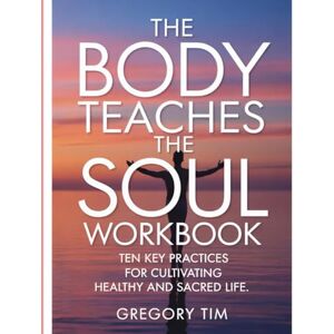 Tim, Gregory The Body Teaches The Soul Workbook: Ten Key Practices for Cultivating Healthy and Sacred Life Tim, Gregory The Body Teaches The Soul Workbook: Ten Key Practices for Cultivating Healthy and Sacred Life