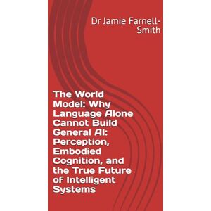 Farnell-Smith, Dr Jamie The World Model: Why Language Alone Cannot Build General AI: Perception, Embodied Cognition, and the True Future of Intelligent Systems Farnell-Smith, Dr Jamie The World Model: Why Language Alone Cannot Build General AI: Perception, Embodied Cognition, and the True Future of Intelligent Systems