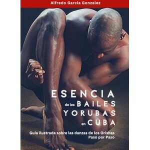 Garcia Gonzalez, Alfredo Esencia de los Bailes Yorubas en Cuba: Guia Ilustrada sobre las danzas de los Orishas Paso por Paso Garcia Gonzalez, Alfredo Esencia de los Bailes Yorubas en Cuba: Guia Ilustrada sobre las danzas de los Orishas Paso por Paso