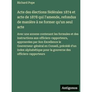 Pope, Richard Acte des élections fédérales 1874 et acte de 1878 qui l'amende, refondus de manière à ne former qu'un seul acte: Avec une annexe contenant les ... Son Excellence le Gouverneur-général en Co Pope, Richard Acte des élections fédérales 1874 et acte de 1878 qui l'amende, refondus de manière à ne former qu'un seul acte: Avec une annexe contenant les ... Son Excellence le Gouverneur-général en Co