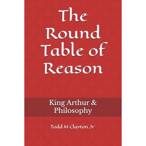 Clayton Jr, Todd M The Round Table of Reason: King Arthur & Philosophy Clayton Jr, Todd M The Round Table of Reason: King Arthur & Philosophy