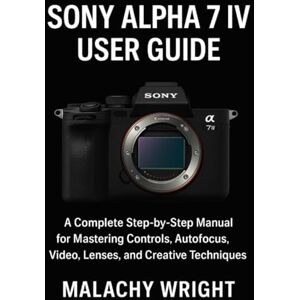 Wright, Malachy Sony Alpha 7 IV User Guide: A Complete Step-by-Step Manual for Mastering Controls, Autofocus, Video, Lenses, and Creative Techniques Wright, Malachy Sony Alpha 7 IV User Guide: A Complete Step-by-Step Manual for Mastering Controls, Autofocus, Video, Lenses, and Creative Techniques