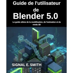 E. SMITH, SIGNAL Guide de l'utilisateur de Blender 5.0: Le guide ultime de la modélisation, de l'animation et du rendu 3D E. SMITH, SIGNAL Guide de l'utilisateur de Blender 5.0: Le guide ultime de la modélisation, de l'animation et du rendu 3D
