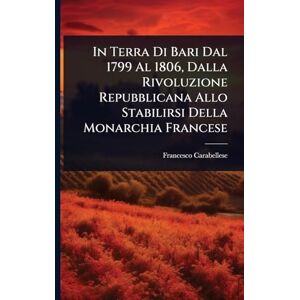 Carabellese, Francesco In Terra Di Bari Dal 1799 Al 1806, Dalla Rivoluzione Repubblicana Allo Stabilirsi Della Monarchia Francese Carabellese, Francesco In Terra Di Bari Dal 1799 Al 1806, Dalla Rivoluzione Repubblicana Allo Stabilirsi Della Monarchia Francese