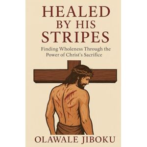 Jiboku, Olawale Healed by His Stripes: Finding Wholeness Through the Power of Christ’s Sacrifice Jiboku, Olawale Healed by His Stripes: Finding Wholeness Through the Power of Christ’s Sacrifice