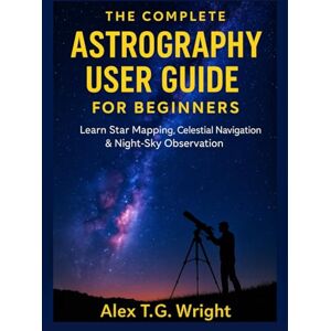 T.G. Wright, Alex THE COMPLETE ASTROGRAPHY USER GUIDE FOR BEGINNERS: Learn Star Mapping, Celestial Navigation & Night-Sky Observation T.G. Wright, Alex THE COMPLETE ASTROGRAPHY USER GUIDE FOR BEGINNERS: Learn Star Mapping, Celestial Navigation & Night-Sky Observation