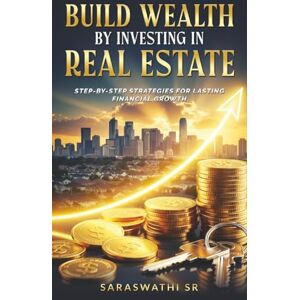 SR, Saraswathi Build Wealth by Investing in Real Estate: Step-by-Step Strategies for Lasting Financial Growth SR, Saraswathi Build Wealth by Investing in Real Estate: Step-by-Step Strategies for Lasting Financial Growth