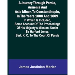 Justinian Morier, James A Journey Through Persia, Armenia, And Asia Minor, To Constantinople, In The Years 1808 And 1809; In Which Is Included, Some Account Of The ... Jones, Bart. K. C. To The Court Of Persia Justinian Morier, James A Journey Through Persia, Armenia, And Asia Minor, To Constantinople, In The Years 1808 And 1809; In Which Is Included, Some Account Of The ... Jones, Bart. K. C. To The Court Of Persia