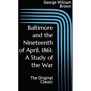 Brown, George William Baltimore and the Nineteenth of April, 1861: A Study of the War: The Original Classic Brown, George William Baltimore and the Nineteenth of April, 1861: A Study of the War: The Original Classic