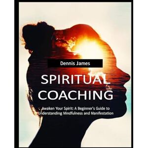 James, Dennis SPIRITUAL COACHING: Awaken Your Spirit: A Beginner's Guide to Understanding Mindfulness and Manifestation James, Dennis SPIRITUAL COACHING: Awaken Your Spirit: A Beginner's Guide to Understanding Mindfulness and Manifestation