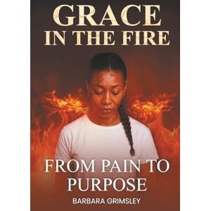 Grimsley, Barbara Grace in the Fire: From Pain to Purpose Grimsley, Barbara Grace in the Fire: From Pain to Purpose