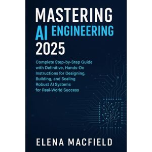Macfield, Elena Mastering AI Engineering 2025: The Complete Step-by-Step Guide with Definitive, Hands-On Instructions for Designing, Building, and Scaling Robust AI Systems for Real-World Success Macfield, Elena Mastering AI Engineering 2025: The Complete Step-by-Step Guide with Definitive, Hands-On Instructions for Designing, Building, and Scaling Robust AI Systems for Real-World Success