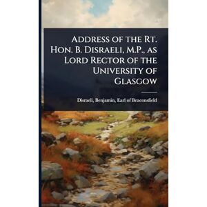 Address of the Rt. Hon. B. Disraeli, M.P., as Lord Rector of the University of Glasgow Address of the Rt. Hon. B. Disraeli, M.P., as Lord Rector of the University of Glasgow