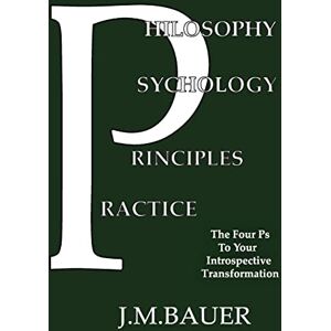Bauer, J M Philosophy, Psychology, Principles, Practice: The Four Ps to Your Introspective Transformation Bauer, J M Philosophy, Psychology, Principles, Practice: The Four Ps to Your Introspective Transformation