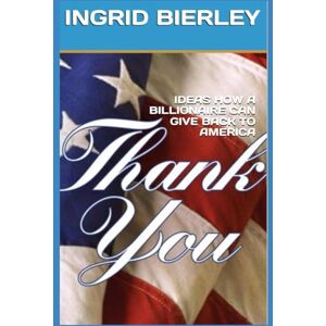 BIERLEY, INGRID IDEAS HOW A BILLIONAIRE CAN GIVE BACK TO AMERICA: THANK YOU BIERLEY, INGRID IDEAS HOW A BILLIONAIRE CAN GIVE BACK TO AMERICA: THANK YOU