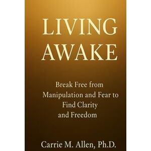 Allen PhD, Carrie M. LIVING AWAKE: Break Free from Manipulation and Fear to Find Clarity and Freedom Allen PhD, Carrie M. LIVING AWAKE: Break Free from Manipulation and Fear to Find Clarity and Freedom