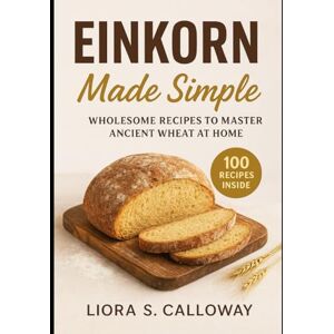 CALLOWAY, LIORA .S EINKORN MADE SIMPLE: WHOLESOME RECIPES TO MASTER ANCIENT WHEAT AT HOME CALLOWAY, LIORA .S EINKORN MADE SIMPLE: WHOLESOME RECIPES TO MASTER ANCIENT WHEAT AT HOME