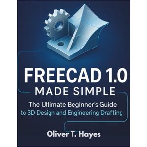 Hayes, Oliver T. FREECAD 1.0 MADE SIMPLE: The Ultimate Beginner's Guide to 3D Design and Engineering Drafting Hayes, Oliver T. FREECAD 1.0 MADE SIMPLE: The Ultimate Beginner's Guide to 3D Design and Engineering Drafting