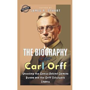 P. Stuart, James The Biography of Carl Orff: Unveiling the Genius Behind Carmina Burana and the Orff Schulwerk Legacy P. Stuart, James The Biography of Carl Orff: Unveiling the Genius Behind Carmina Burana and the Orff Schulwerk Legacy