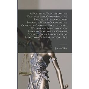 Chitty, Joseph A Practical Treatise on the Criminal law, Comprising the Practice, Pleadings, and Evidence, Which Occur in the Course of Criminal Prosecutions, ... Precedents of Indictments, Informations, Pre Chitty, Joseph A Practical Treatise on the Criminal law, Comprising the Practice, Pleadings, and Evidence, Which Occur in the Course of Criminal Prosecutions, ... Precedents of Indictments, Informations, Pre
